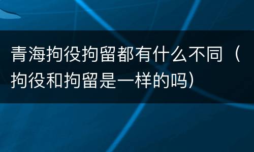 青海拘役拘留都有什么不同（拘役和拘留是一样的吗）