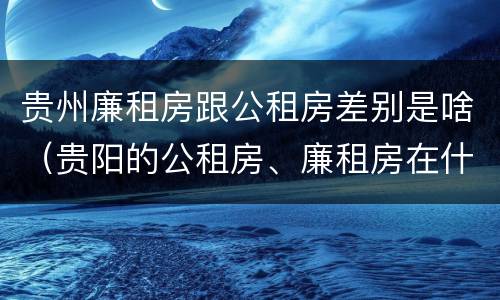 贵州廉租房跟公租房差别是啥（贵阳的公租房、廉租房在什么地方?）
