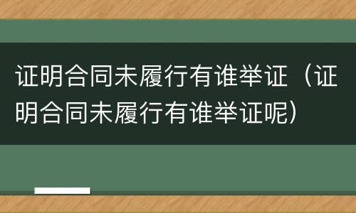 证明合同未履行有谁举证（证明合同未履行有谁举证呢）