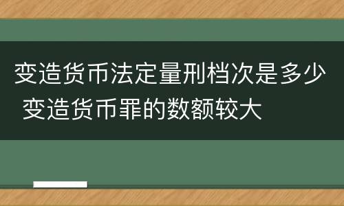 变造货币法定量刑档次是多少 变造货币罪的数额较大