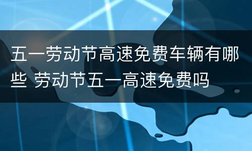五一劳动节高速免费车辆有哪些 劳动节五一高速免费吗