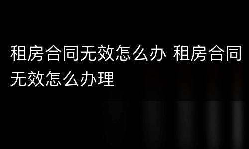 租房合同无效怎么办 租房合同无效怎么办理