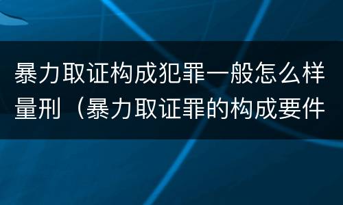 暴力取证构成犯罪一般怎么样量刑（暴力取证罪的构成要件）