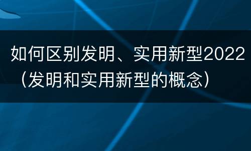 如何区别发明、实用新型2022（发明和实用新型的概念）