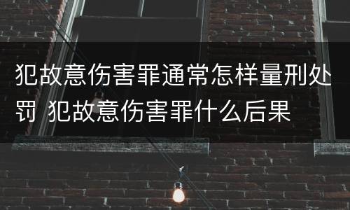 犯故意伤害罪通常怎样量刑处罚 犯故意伤害罪什么后果