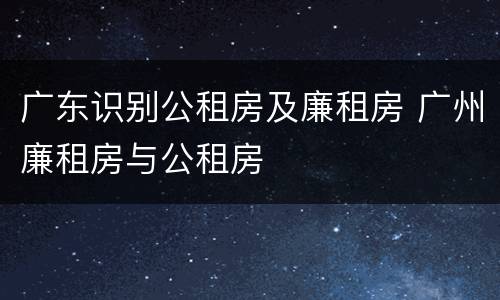 广东识别公租房及廉租房 广州廉租房与公租房