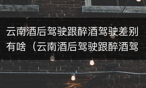 云南酒后驾驶跟醉酒驾驶差别有啥（云南酒后驾驶跟醉酒驾驶差别有啥关系）
