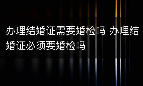 办理结婚证需要婚检吗 办理结婚证必须要婚检吗