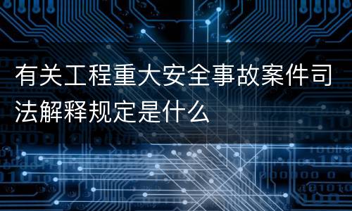 有关工程重大安全事故案件司法解释规定是什么