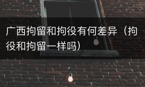 广西拘留和拘役有何差异（拘役和拘留一样吗）