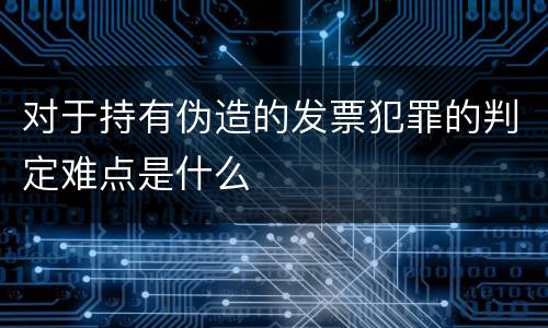 对于持有伪造的发票犯罪的判定难点是什么