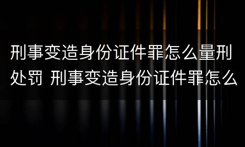 刑事变造身份证件罪怎么量刑处罚 刑事变造身份证件罪怎么量刑处罚标准
