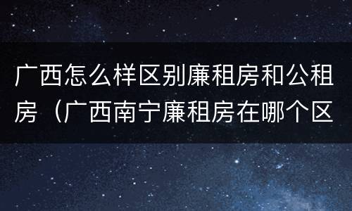 广西怎么样区别廉租房和公租房（广西南宁廉租房在哪个区域）