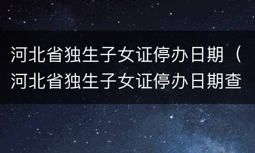河北省独生子女证停办日期（河北省独生子女证停办日期查询）