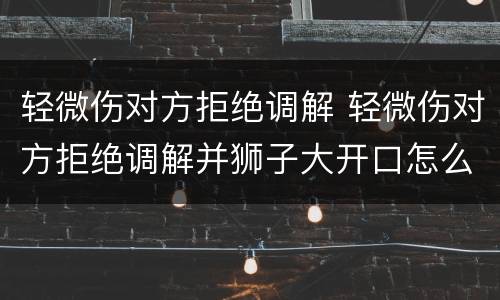 轻微伤对方拒绝调解 轻微伤对方拒绝调解并狮子大开口怎么办