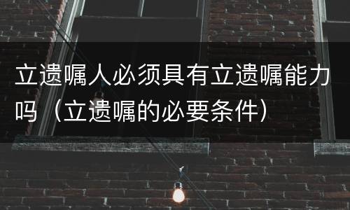 立遗嘱人必须具有立遗嘱能力吗（立遗嘱的必要条件）