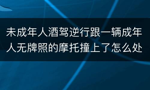 未成年人酒驾逆行跟一辆成年人无牌照的摩托撞上了怎么处罚