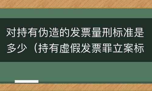 对持有伪造的发票量刑标准是多少（持有虚假发票罪立案标准）