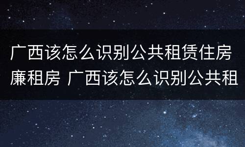 广西该怎么识别公共租赁住房廉租房 广西该怎么识别公共租赁住房廉租房的真假