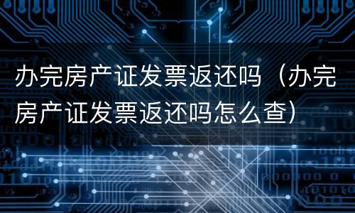 办完房产证发票返还吗（办完房产证发票返还吗怎么查）