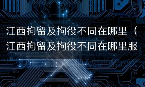 江西拘留及拘役不同在哪里（江西拘留及拘役不同在哪里服刑）