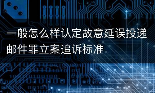 一般怎么样认定故意延误投递邮件罪立案追诉标准