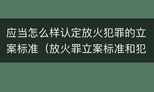 应当怎么样认定放火犯罪的立案标准（放火罪立案标准和犯罪构成）