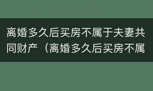 离婚多久后买房不属于夫妻共同财产（离婚多久后买房不属于夫妻共同财产呢）