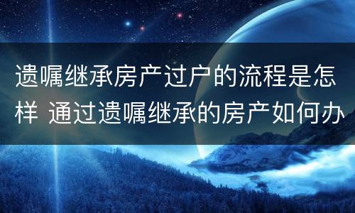 遗嘱继承房产过户的流程是怎样 通过遗嘱继承的房产如何办理过户