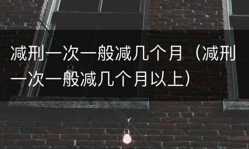 减刑一次一般减几个月（减刑一次一般减几个月以上）