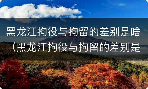 黑龙江拘役与拘留的差别是啥（黑龙江拘役与拘留的差别是啥呀）