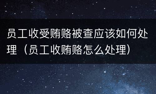 员工收受贿赂被查应该如何处理（员工收贿赂怎么处理）
