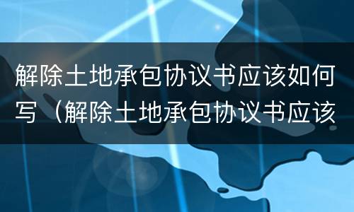 解除土地承包协议书应该如何写（解除土地承包协议书应该如何写申请）
