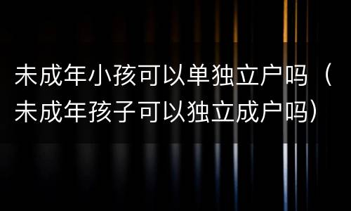 未成年小孩可以单独立户吗（未成年孩子可以独立成户吗）