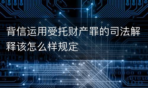 背信运用受托财产罪的司法解释该怎么样规定