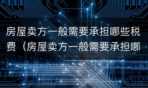 房屋卖方一般需要承担哪些税费（房屋卖方一般需要承担哪些税费和费用）