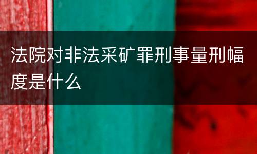 法院对非法采矿罪刑事量刑幅度是什么