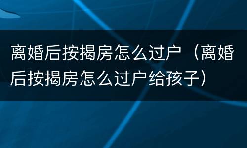离婚后按揭房怎么过户（离婚后按揭房怎么过户给孩子）