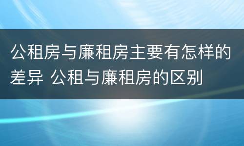 公租房与廉租房主要有怎样的差异 公租与廉租房的区别