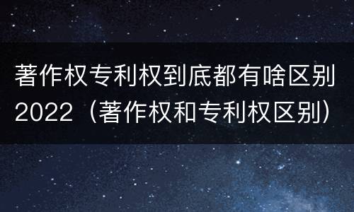著作权专利权到底都有啥区别2022（著作权和专利权区别）