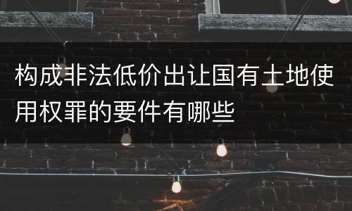 构成非法低价出让国有土地使用权罪的要件有哪些
