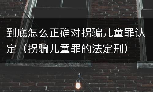 到底怎么正确对拐骗儿童罪认定（拐骗儿童罪的法定刑）