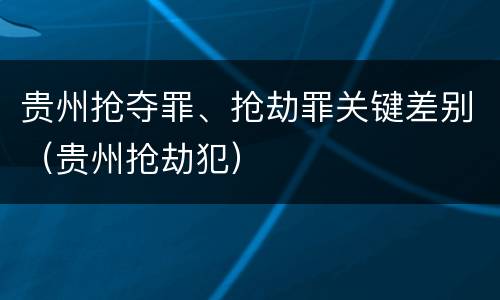 贵州抢夺罪、抢劫罪关键差别（贵州抢劫犯）