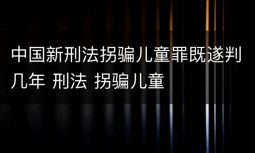 中国新刑法拐骗儿童罪既遂判几年 刑法 拐骗儿童