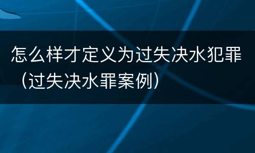 怎么样才定义为过失决水犯罪（过失决水罪案例）