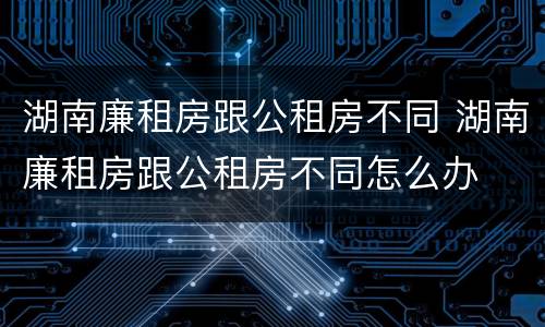 湖南廉租房跟公租房不同 湖南廉租房跟公租房不同怎么办