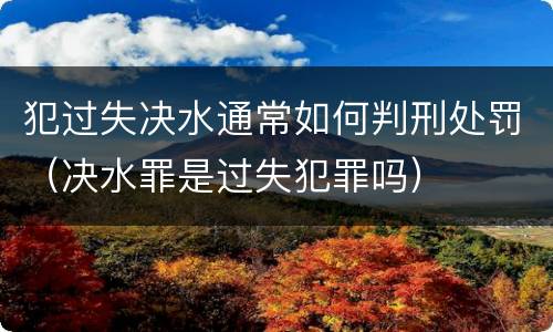 犯过失决水通常如何判刑处罚（决水罪是过失犯罪吗）