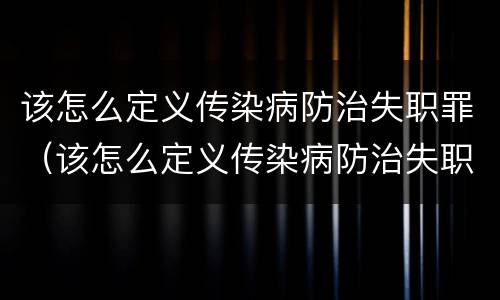 该怎么定义传染病防治失职罪（该怎么定义传染病防治失职罪案例）