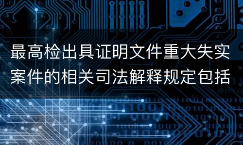 最高检出具证明文件重大失实案件的相关司法解释规定包括什么