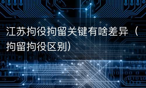江苏拘役拘留关键有啥差异（拘留拘役区别）